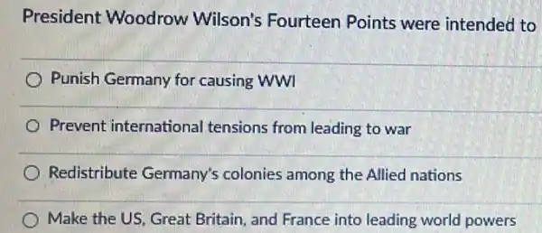 President Woodrow Wilson's Fourteen Points were intended to
Punish Germany for causing WWI
Prevent international tensions from leading to war
Redistribute Germany's colonies among the Allied nations
Make the US, Great Britain, and France into leading world powers