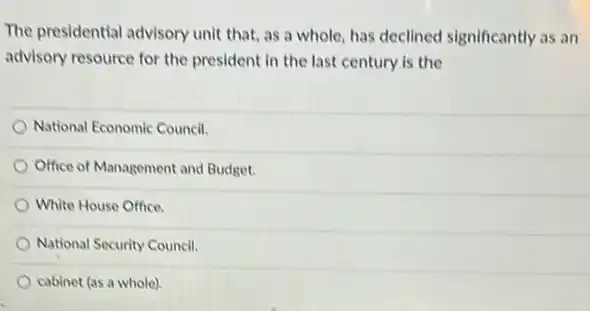 The presidential advisory unit that, as a whole has declined significantly as an
advisory resource for the president in the last century is the
National Economic Council.
Office of Management and Budget.
) White House Office.
National Security Council.
cabinet (as a whole)