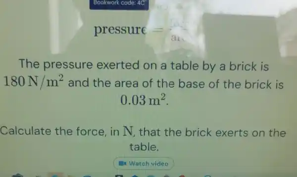 The pressure exerted on a table by a brick is
180N/m^2 and the area of the base of the brick is
0.03m^2
Calculate the force, in N, that the brick exerts on the
table.