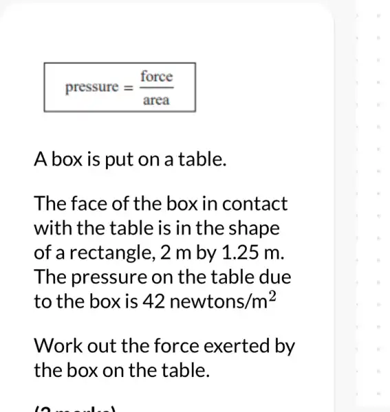 pressure=(force)/(area)
A box is put on a table.
The face of the box in contact
with the table is in the shape
of a rectangle, 2 m by 1.25 m.
The pressure on the table due
to the box is 42newtons/m^2
Work out the kerted by
the box on the table.