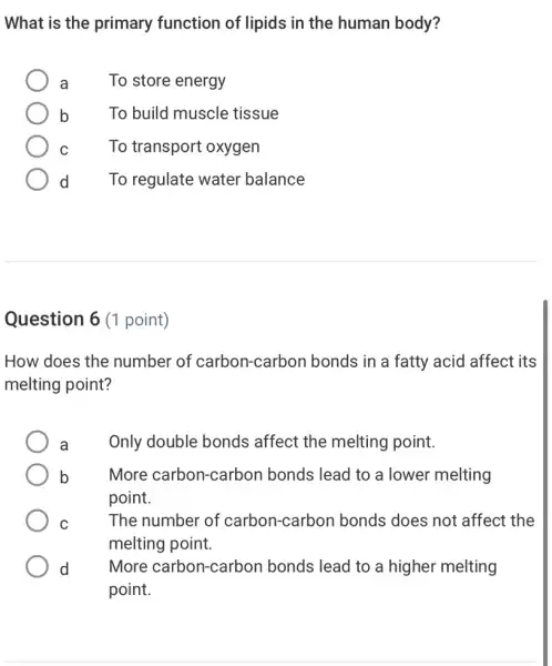 What is the primary function of lipids in the human body?
a	To store energy
b	To build muscle tissue
C	To transport oxygen
d To regulate water balance
Question 6 (1 point)
How does the number of carbon -carbon bonds in a fatty acid affect its
melting point?
a	Only double bonds affect the melting point.
b More carbon-carbon bonds lead to a lower melting
point.
C	The number of carbon-carbon bonds does not affect the
melting point.
d More carbon-carbon bonds lead to a higher melting
point.