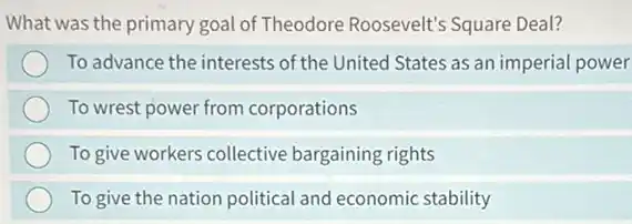 What was the primary goal of Theodore Roosevelt's Square Deal?
To advance the interests of the United States as an imperial power
To wrest power from corporations
To give workers collective bargaining rights
To give the nation political and economic stability