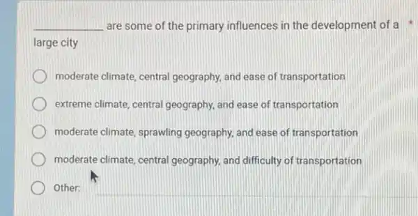 __ are some of the primary influences in the development of a
large city
moderate climate, central geography, and ease of transportation
extreme climate, central geography, and ease of transportation
moderate climate, sprawling geography, and ease of transportation
moderate climate, central geography, and difficulty of transportation
Other: