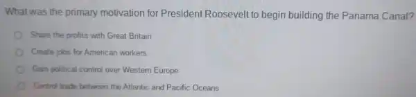 What was the primary motivation for President Roosevelt to begin building the Panama Canal?
Share the profits with Great Britain
Create jobs for American workers
Gain political control over Western Europe
Control trade between the Atlantic and Pacific Oceans