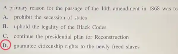 A primary reason for the passage of the 14th amendment in 1868 was to
A. prohibit the secession of states
B. uphold the legality of the Black Codes
C. continue the presidential plan for Reconstruction
D guarantee citizenship rights to the newly freed slaves