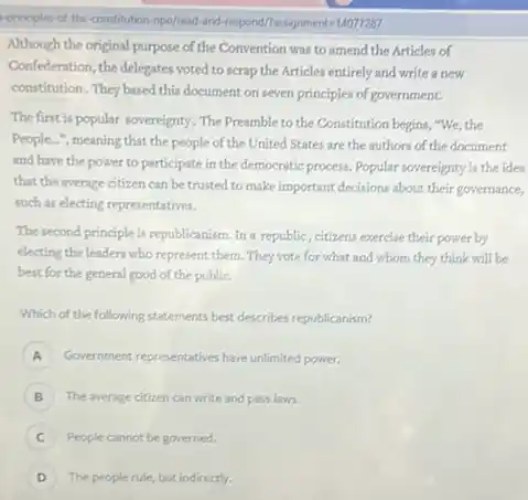 -principles-of-the-constitution mpo/read-and-respond/Iassignmente-14077287
Although the original purpose of the Convention was to amend the Articles of
Confederation, the delegates voted to scrap the Articles entirely and write a new
constitution. They based this document on seven principles of government.
The first is popular sovereignty. The Preamble to the Constitution begins, "We the
People...", meaning that the people of the United States are the authors of the document
and have the power to participate in the democratic process. Popular sovereignty is the idea
that the average citizen can be trusted to make important decisions about their governance,
such as electing representatives.
The second principle is republicanism. In a republic, citizens exercise their power by
electing the leaders who represent them. They vote for what and whom they think will be
best for the general good of the public.
Which of the following statements best describes republicanism?
A Government representatives have unlimited power.
B The average citizen can write and pass laws.
People cannot begoverned.
D The people rule but indirectly.