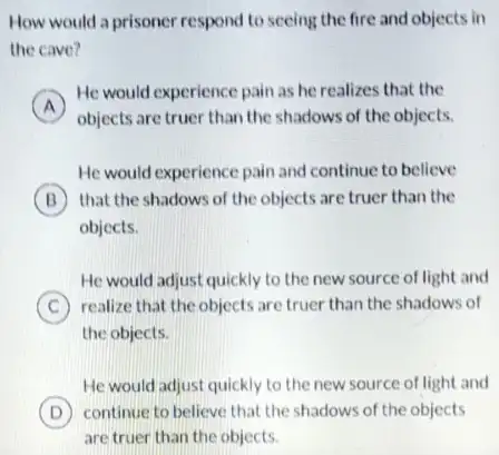 How would a prisoner respond to seeing the fire and objects in
the cave?
A
He would experience pain as he realizes that the
A
objects are truer than the shadows of the objects.
He would experience pain and continue to believe
B that the shadows of the objects are truer than the
objects.
He would adjust quickly to the new source of light and
C realize that the objects are truer than the shadows of
the objects.
He would adjust quickly to the new source of light and
D continue to believe that the shadows of the objects
are truer than the objects.