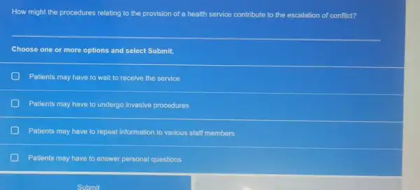 How might the procedures relating to the provision of a health service contribute to the escalation of conflict?
Choose one or more options and select Submit.
Patients may have to wait to receive the service
Patients may have to undergo invasive procedures
Patients may have to repeat information to various staff members
Patients may have to answer personal questions