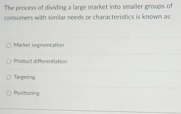 The process of dividing a large market into smaller groups of
consumers with similar needs or characteristics is known as:
Market segmentation
Product differentiation
Targeting
Positioning