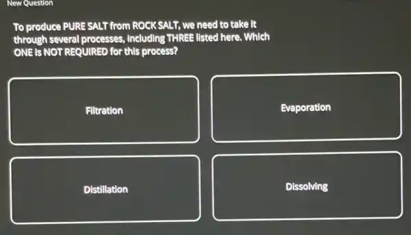 To produce PURE SALT from ROCK SALT, we need to take it through several processes, including THREE listed here. Which ONE is NOT REQUIRED for this process?
Filtration
Evaporation
Distillation
Dissolving