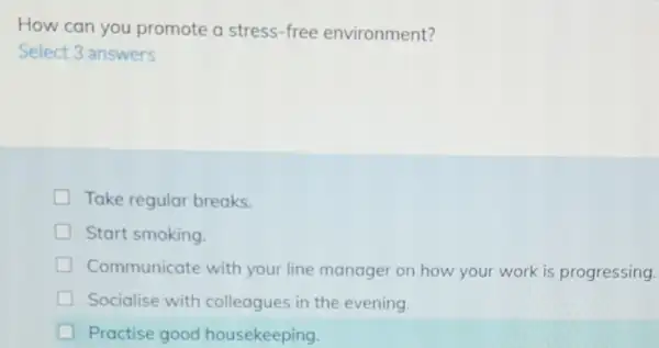 How can you promote a stress -free environment?
Select 3 answers
Take regular breaks.
Start smoking.
Communicate with your line manager on how your work is progressing.
Socialise with colleagues in the evening.
Practise good housekeeping.