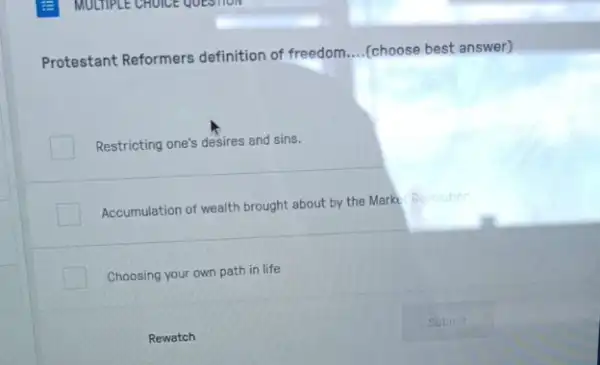 Protestant Reformers definition of freedom
__ (choose best answer)
Restricting one's desires and sins.
Accumulation of wealth brought about by the Marke Revolution
Choosing your own path in life
Rewatch