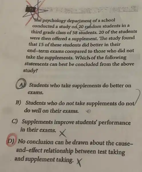 the psychology department of a school
conducted a study on 20 rendom students in a
third grade class of 58 students, 20 of the students
were then offered a supplement., The study found
that 15 of these students did better in their
end-term exams compared to those who did not
take the supplements . Which of the following
statements can best be concluded from the above
study?
A
Students who take supplements do better on
exams.
B) Students who do not take supplements do not
do well on their exams.
C)Supplements improve students performance
in their exams.
D)No conclusion can be drawn about the cause-
and-effect relationship between test taking
and supplement taking.