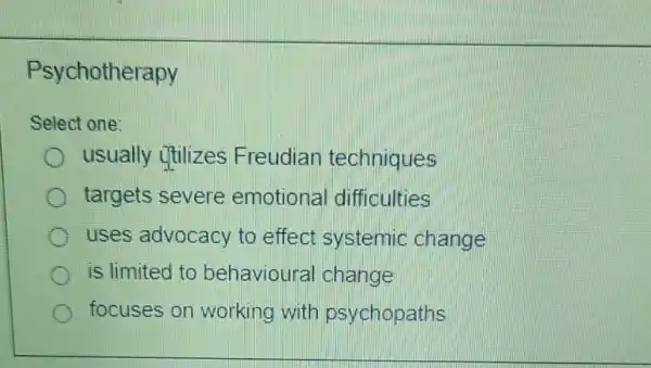 Psychotherapy
Select one:
usually utilizes Freudian techniques
targets severe emotional difficulties
uses advocacy to effect systemic change
is limited to behavioura I change
focuses on working with psychopaths