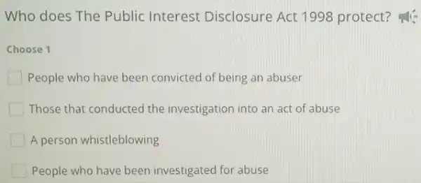 Who does The Public Interest Disclosure Act 1998 protect?
Choose 1
People who have been convicted of being an abuser
Those that conducted the investigation into an act of abuse
A person whistleblowing
People who have been investigated for abuse