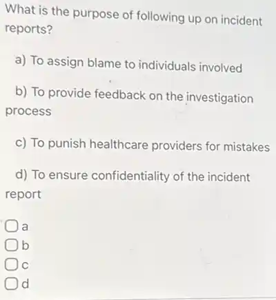 What is the purpose of following up on incident
reports?
a) To assign blame to individuals involved
b) To provide feedback on the investigation
process
c) To punish healthcare providers for mistakes
d) To ensure confidentiality of the incident
report
a
) b
C
d