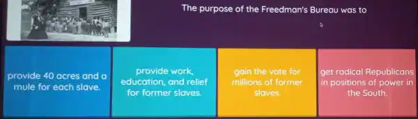 The purpose of the Freedman's Bureau was to
provide 40 acres and a
mule for each slave.
provide work,
education, and relief
for former sloves.
gain the vote for
millions of former
slaves.
get radical Republicans
in positions of power in
the South.