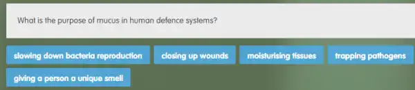 What is the purpose of mucus in human defence systems?
slowing down bacteria reproduction
closing up wounds
moisturising fissues
trapping pathogens
giving a person a unique smell