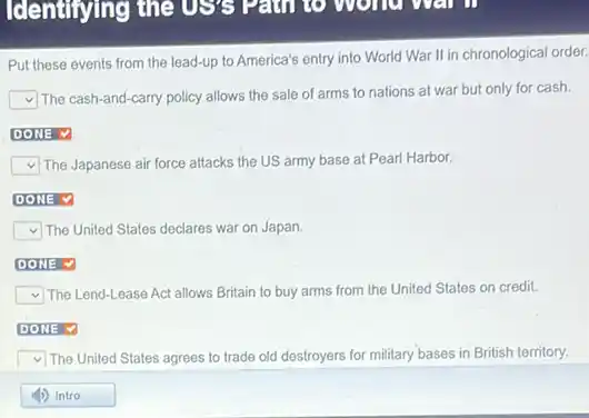 Put these events from the lead-up to America's entry into World War II in chronological order.
square 
The cash-and-carry policy allows the sale of arms to nations at war but only for cash.
square 
square  v The Japanese air force attacks the US army base at Pearl Harbor.
square 
square  The United States declares war on Japan.
square 
square  The Lend-Lease Act allows Britain to buy arms from the United States on credit.
square 
square  The United States agrees to trade old destroyers for military bases in British territory.
square