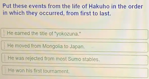 Put these events from the life of Hakuho in the order
in which they occurred from first to last.
He earned the title of "yokozuna."
He moved from Mongolia to Japan.
He was rejected from most Sumo stables.
He won his first tournament.