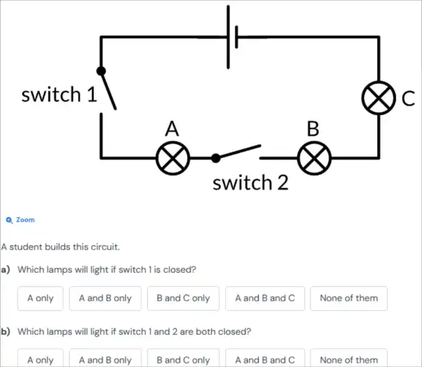 Q Zoom
A student builds this circuit.
a) Which lamps will light if switch 1 is closed?
A only
A and B only
B and C only
A and B and C
None of them
b) Which lamps will light if switch 1 and 2 are both closed?
A only
A and B only
B and C only
A and B and C
None of them