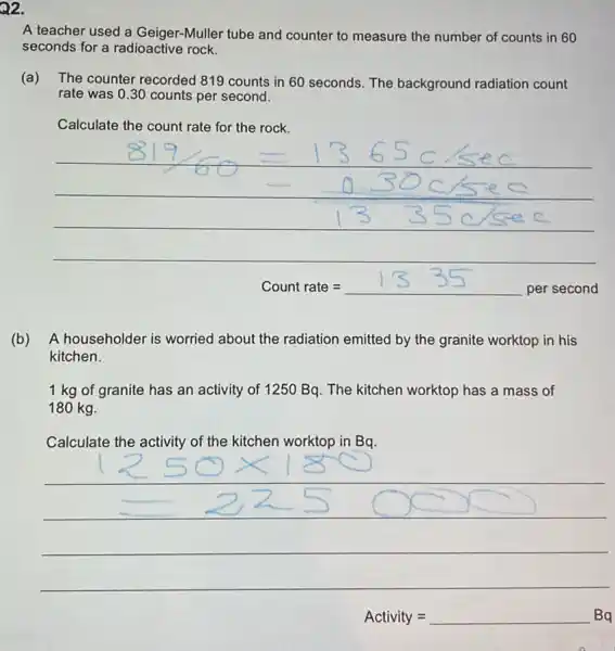 Q2.
A teacher used a Geiger-Muller tube and counter to measure the number of counts in 60
seconds for a radioactive rock.
(a) The counter recorded 819 counts in 60 seconds. The background radiation count
rate was 0.30 counts per second.
Calculate the count rate for the rock.
__
Countrate=1335persecond
(b) ) A householder is worried about the radiation emitted by the granite worktop in his
kitchen.
1 kg of granite has an activity of 1250 Bq. The kitchen worktop has a mass of
180 kg.
Calculate the activity of the kitchen worktop in Bq.
__