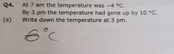 Q4.At 7 am the temperature was -4^circ C
By 3 pm the temperatu re had gone up by 10^circ C
(a )
Write down the temperature at 3 pm.