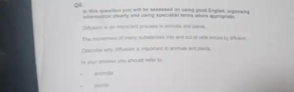 Q6.
in this question you will be assessed on using good English, organising
information clearly and using specialist terms where appropriate.
Difficion is an important process in animals and plants.
The movement of many substances into and out of cells occurs by diffusion.
Describe why diffusion is important to animals and plants.
In your answer you should refer to:
animals
plants