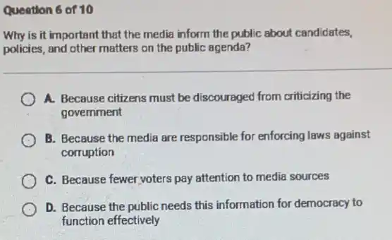 Quention 6 of 10
Why is it important that the media inform the public about candidates,
policies, and other matters on the public agenda?
A. Because citizens must be discouraged from criticizing the
government
B. Because the media are responsible for enforcing laws against
corruption
C. Because fewer voters pay attention to media sources
D. Because the public needs this information for democracy to
function effectively