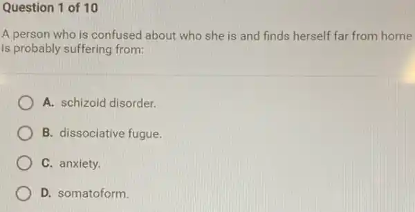 Question 1 of 10
A person who is confused about who she is and finds herself far from home
is probably suffering from:
A. schizoid disorder.
B. dissociative fugue
C. anxiety.
D. somatoform.