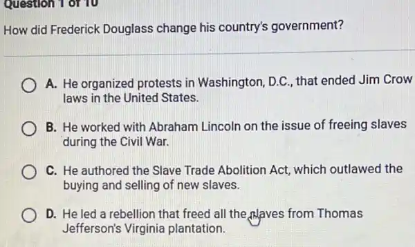 Question 1 of 10
How did Frederick Douglass change his country's government?
A. He organized protests in Washington . D.C., that ended Jim Crow
laws in the United States.
B. He worked with Abraham Lincoln on the issue of freeing slaves
during the Civil War.
C. He authored the Slave Trade Abolition Act, which outlawed the
buying and selling of new slaves.
D. He led a rebellion that freed all the,Alaves from Thomas
Jefferson's Virginia plantation.