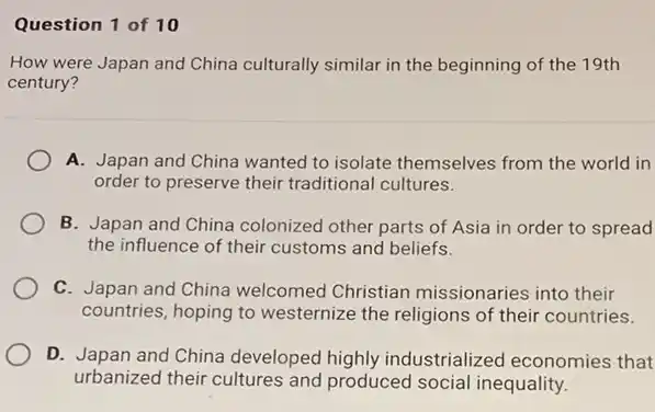 Question 1 of 10
How were Japan and China culturally similar in the beginning of the 19th
century?
A. Japan and China wanted to isolate themselves from the world in
order to preserve their traditional cultures.
B. Japan and China colonized other parts of Asia in order to spread
the influence of their customs and beliefs.
C. Japan and China welcomed Christian missionaries into their
countries, hoping to westernize the religions of their countries.
D. Japan and China developed highly industrialized economies that
urbanized their cultures and produced social inequality.