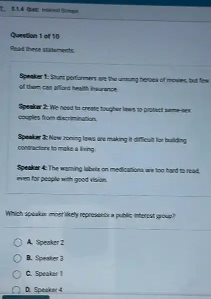 Question 1 of 10
Read these statements:
Speaker 1: Stunt performers are the unsung heroes of movies, but few
of them can afford health insurance.
Speaker 2: We need to protect same-sex
couples from discrimination.
Speaker 3: New zoning laws are making it difficult for building
contractors to make a living.
Speaker 4: The warning labels on medications are too hard to read
even for people with good vision.
Which speaker most likely represents a public interest group?
A. Speaker 2
B. Speaker 3
C. Speaker 1
D. Speaker 4