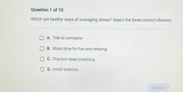 Question 1 of 10
Which are healthy ways of managing stress? Select the three correct choices.
A. Talk to someone
B. Make time for fun and relaxing
C. Practice deep breathing
D. Avoid exercise