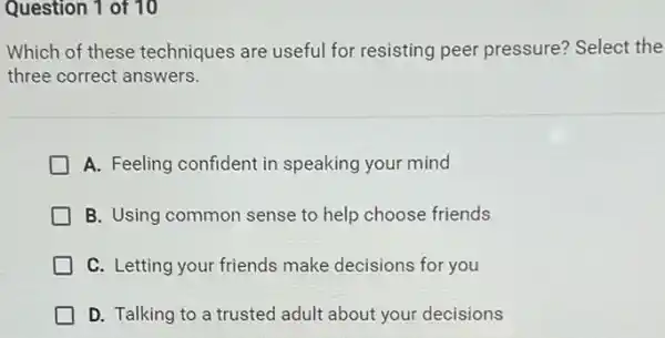 Question 1 of 10
Which of these techniques are useful for resisting peer pressure?Select the
three correct answers.
A. Feeling confident in speaking your mind
B. Using common sense to help choose friends
C. Letting your friends make decisions for you
D. Talking to a trusted adult about your decisions