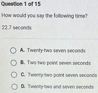 Question 1 of 15
How would you say the following time?
22.7 seconds
A. Twenty-two seven seconds
B. Two two point seven seconds
C. Twenty-two point seven seconds
D. Twenty-two and seven seconds