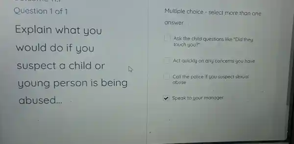 Question 1 of 1
Explain what you
would do if you
suspect a child or
young person is being
abused __
Multiple choice - select more than one
answer
I Ask the child questions like "Did they
touch you?"
Act quickly on any concerns you have
Call the police if you suspect sexual
abuse
Speak to your manager