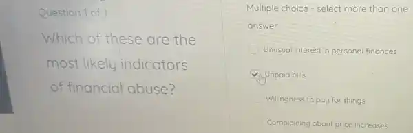 Question 1 of 1
Which of these are the
most likely indicators
of financial abuse?
Multiple choice - select more than one
answer
Unusual interest in personal finances
Unpaid bills
Willingness to pay for things
Complaining about price increases