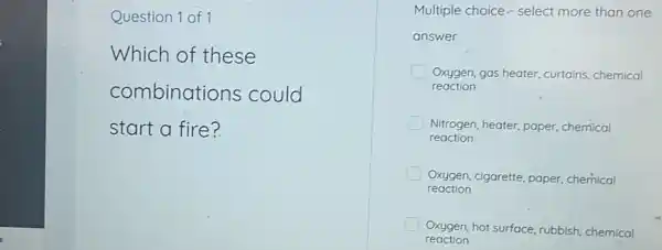 Question 1 of 1
Which of these
combinations could
start a fire?
Multiple choice.- select more than one
answer
Oxygen, gas heater, curtains chemical
reaction
Nitrogen, heater, paper chemical
reaction
Oxygen, cigarette, paper chemical
reaction
Oxygen, hot surface, rubbish chemical
reaction