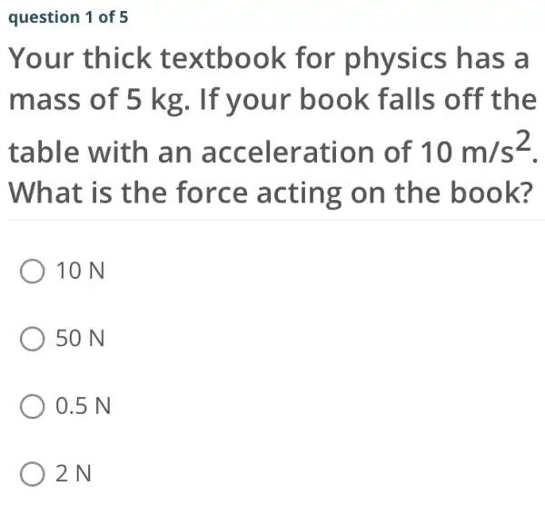 question 1 of 5
Your thick te xtboo k for as a
mass o f 5 kg. If yo ur book falls off th e
table with an accele ration of 10m/s^2
Wh at is t he for ce acting on the book ?
10 N
50 N
0.5 N
2N