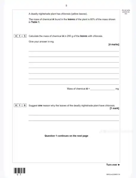 Question 1 continues on the next page
A deadly nightshade plant has chlorosis (yellow leaves).
The mass of chemical A found in the leaves of the plant is 60%  of the mass shown
in Table 1.
Calculate the mass of chemical A in 200 g of the leaves with chlorosis.
Give your answer in mg.
[4 marks]
__
Mass of chemical A= __ mg
01.16 Suggest one reason why the leaves of the deadly nightshade plant have chlorosis.
[1 mark]
__
Turn over
IB/MWJun23/8461/1H
Do not write
outside the
box