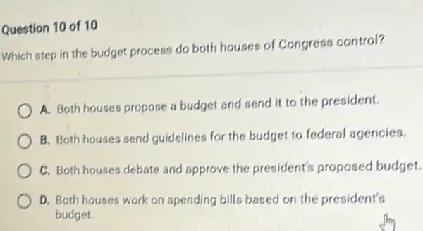 Question 10 of 10
Which step in the budget process do both houses of Congress control?
A. Both houses propose a budget and send it to the president.
B. Both houses send guidelines for the budget to federal agencies.
C. Both houses debate and approve the president's proposed budget.
D. Both houses work on spending bills based on the president's
budget.