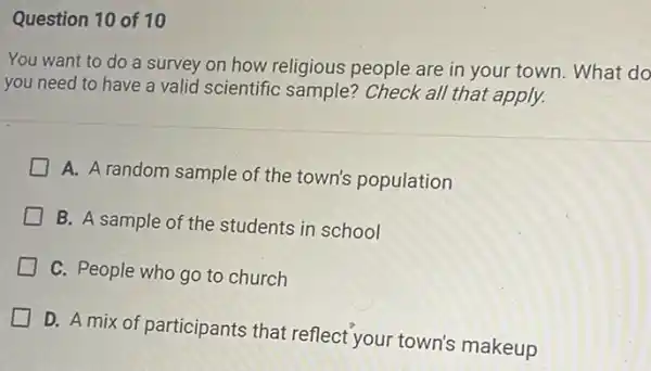 Question 10 of 10
You want to do a survey on how religious people are in your town. What do
you need to have a valid scientific sample?Check all that apply.
A. A random sample of the town's population
B. A sample of the students in school
C. People who go to church
D. A mix of participants that reflect your town's makeup