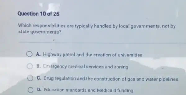 Question 10 of 25
Which responsibilities are typically handled by local governments , not by
state governments?
A. Highway patrol and the creation of universities
B. Emergency medical services and zoning
C. Drug regulation and the construction of gas and water pipelines
D. Education standards and Medicaid funding