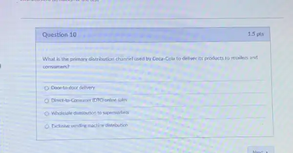 Question 10
What is the primary distribution channel used by Coca-Cola to deliver its products to retailers and
consumers?
Door-to-door delivery
Direct-to-Consumer (DTC) online sales
Wholesale distribution to supermarkets
Exclusive vending machine distribution
1.5 pts