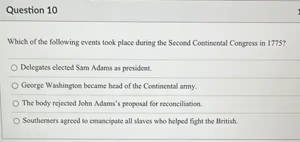 Question 10
Which of the following events took place during the Second Continental Congress in 1775?
Delegates elected Sam Adams as president.
George Washington became head of the Continental army.
The body rejected John Adams's proposal for reconciliation.
Southerners agreed to emancipate all slaves who helped fight the British.