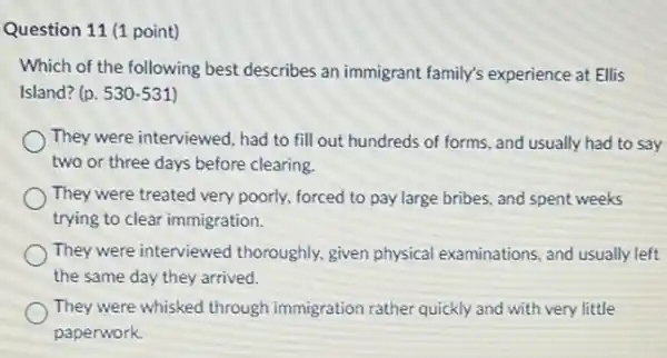 Question 11 (1 point)
Which of the following best describes an immigrant family's experience at Ellis
Island? (p. 530-531 )
They were interviewed, had to fill out hundreds of forms, and usually had to say
two or three days before clearing.
They were treated very poorly, forced to pay large bribes, and spent weeks
trying to clear immigration.
They were interviewed thoroughly, given physical examinations, and usually left
the same day they arrived.
They were whisked through immigration rather quickly and with very little
paperwork.