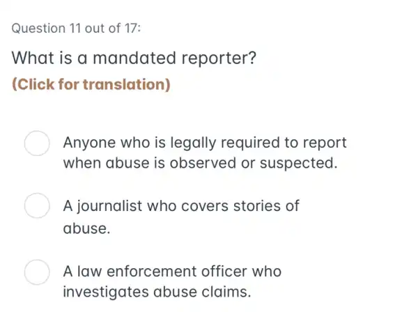 Question 11 out of 17:
What is a mandated reporter?
(Click for translation)
Anyone who is legally requirec I to report
when abuse is observed or suspected.
A journalist who covers stories of
abuse.
A law enforceme ent officer who
investigates abuse claims.