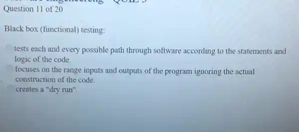 Question 11 of 2 o
Black box (functional)testing:
tests each and every possible path through software according to the statements and
logic of the code.
focuses on the range inputs and outputs of the program ignoring the actual
construction of the code.
creates a "dry run".