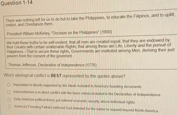 Question 1-14
There was nothing left for us to do but to take the Philippines, to educate the Filipinos, and to uplift,
civilize, and Christianize them
President William McKinley "Decision on the Philippines'(1900)
We hold these truths to be self-evident that all men are created equal, that they are endowed by
their Creator with certain unalienable Rights, that among these are Life, Liberty and the pursuit of
Happiness.-That to secure these rights, Governments are instituted among Men, deriving their just
powers from the consent of the governed.
Thomas Jefferson, Declaration of Independence (1776)
Which ideological conflict is BEST represented by the quotes above?
Imperialism is directly supported by the ideals included in America's founding documents.
Interventionism is in direct conflict with the basic values included in the Declaration of Independence
Early American political theory put national economic security above individual rights.
America's Founding Fathers believed God intended for the nation to expand beyond North America